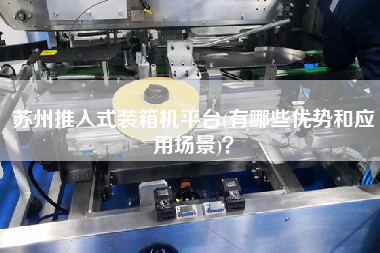 蘇州推入式裝箱機平臺(有哪些優(yōu)勢和應(yīng)用場景)？