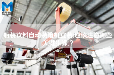 瓶裝飲料自動裝箱機安裝(應(yīng)該注意哪些關(guān)鍵步驟)？